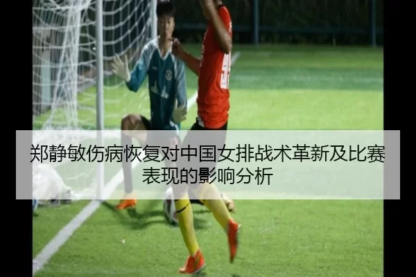 郑静敏伤病恢复对中国女排战术革新及比赛表现的影响分析